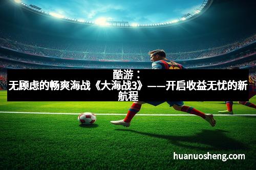 酷游：无顾虑的畅爽海战《大海战3》——开启收益无忧的新航程